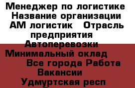 Менеджер по логистике › Название организации ­ АМ-логистик › Отрасль предприятия ­ Автоперевозки › Минимальный оклад ­ 25 000 - Все города Работа » Вакансии   . Удмуртская респ.,Глазов г.